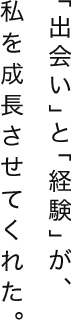 「出会い」と「経験」が、私を成長させてくれた。